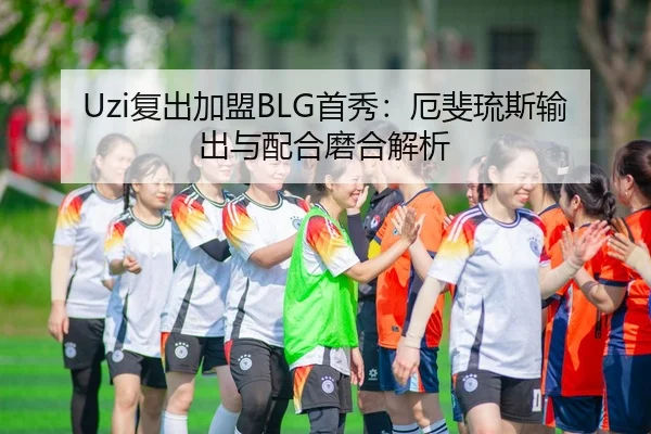 Uzi复出加盟BLG首秀：厄斐琉斯输出与配合磨合解析